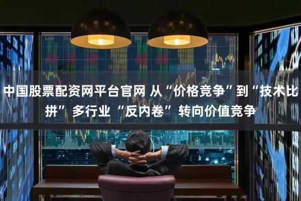中国股票配资网平台官网 从“价格竞争”到“技术比拼” 多行业 “反内卷” 转向价值竞争