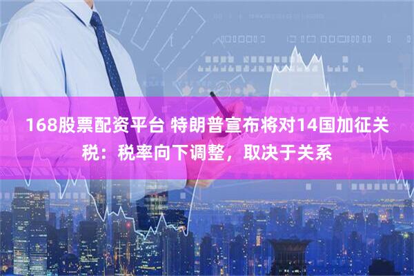 168股票配资平台 特朗普宣布将对14国加征关税：税率向下调整，取决于关系