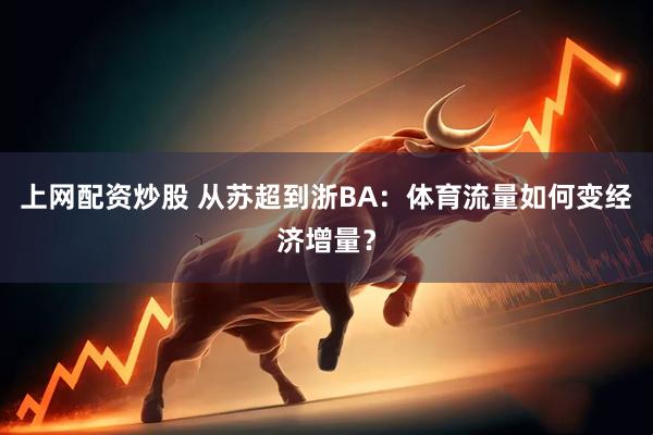 上网配资炒股 从苏超到浙BA：体育流量如何变经济增量？