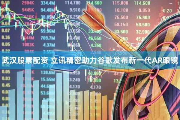 武汉股票配资 立讯精密助力谷歌发布新一代AR眼镜