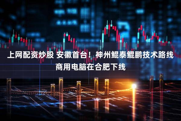 上网配资炒股 安徽首台！神州鲲泰鲲鹏技术路线商用电脑在合肥下线
