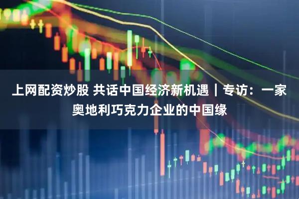 上网配资炒股 共话中国经济新机遇｜专访：一家奥地利巧克力企业的中国缘