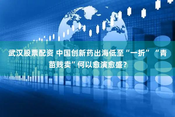 武汉股票配资 中国创新药出海低至“一折” “青苗贱卖”何以愈演愈盛？