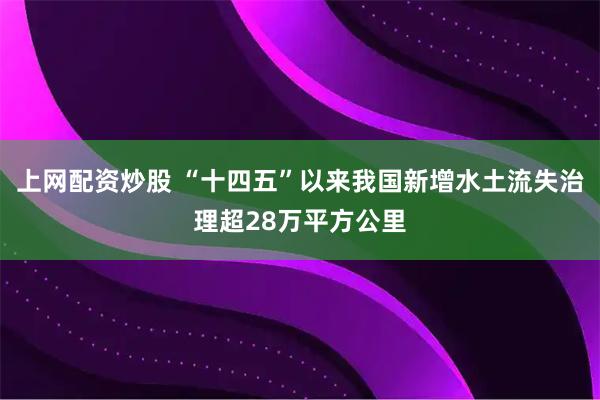 上网配资炒股 “十四五”以来我国新增水土流失治理超28万平方公里