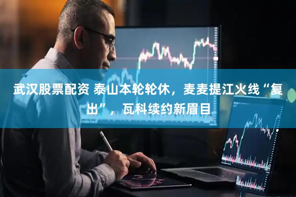 武汉股票配资 泰山本轮轮休，麦麦提江火线“复出”，瓦科续约新眉目