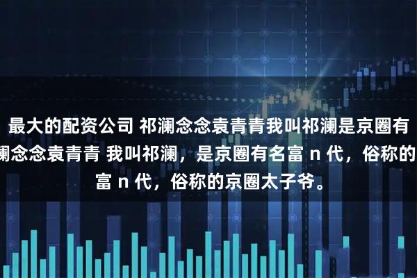 最大的配资公司 祁澜念念袁青青我叫祁澜是京圈有名富n代 祁澜念念袁青青 我叫祁澜，是京圈有名富 n 代，俗称的京圈太子爷。