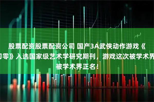股票配资股票配资公司 国产3A武侠动作游戏《影之刃零》入选国家级艺术学研究期刊，游戏这次被学术界正名！