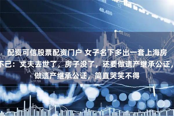 配资可信股票配资门户 女子名下多出一套上海房产！她却苦恼不已：丈夫去世了，房子没了，还要做遗产继承公证，简直哭笑不得