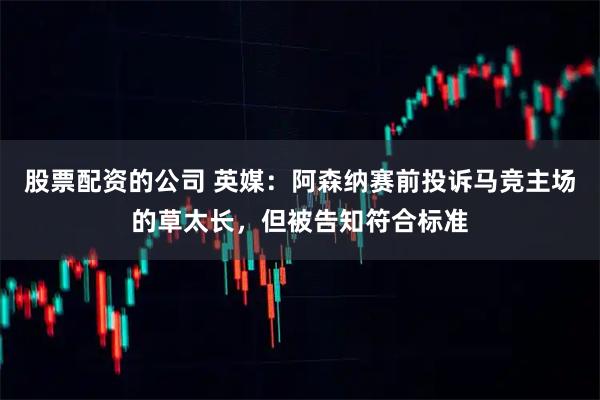 股票配资的公司 英媒：阿森纳赛前投诉马竞主场的草太长，但被告知符合标准