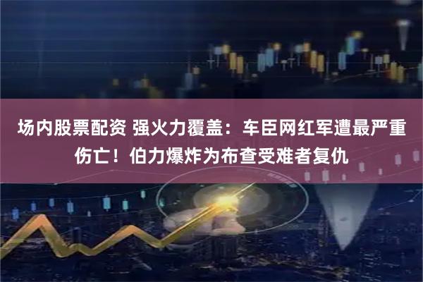 场内股票配资 强火力覆盖：车臣网红军遭最严重伤亡！伯力爆炸为布查受难者复仇
