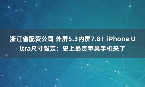浙江省配资公司 外屏5.3内屏7.8！iPhone Ultra尺寸敲定：史上最贵苹果手机来了