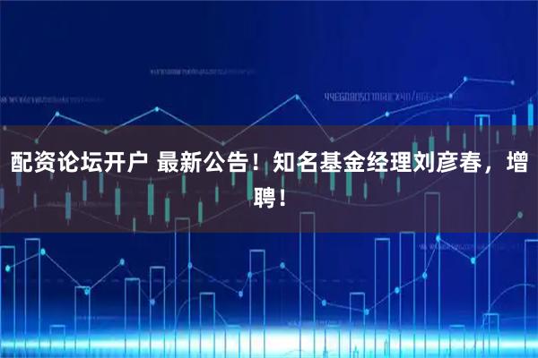 配资论坛开户 最新公告！知名基金经理刘彦春，增聘！
