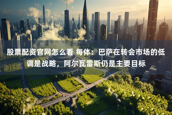 股票配资官网怎么看 每体：巴萨在转会市场的低调是战略，阿尔瓦雷斯仍是主要目标